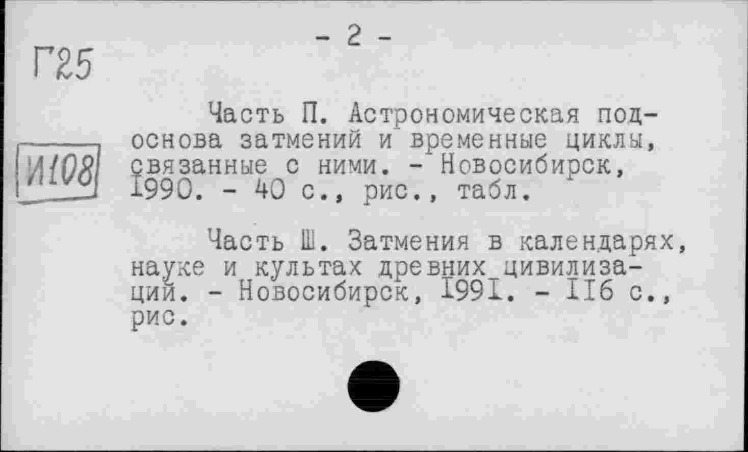 ﻿Г25
- 2 -
И/W
Часть П. Астрономическая подоснова затмений и временные циклы, связанные с ними. - Новосибирск, 1990. - 40 с., рис., табл.
Часть Ш. Затмения в календарях, науке и культах древних^цивилиза-ций. - Новосибирск, 1991. - 116 с., рис.